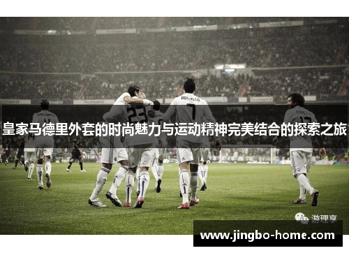 皇家马德里外套的时尚魅力与运动精神完美结合的探索之旅