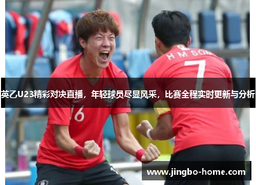 英乙U23精彩对决直播，年轻球员尽显风采，比赛全程实时更新与分析