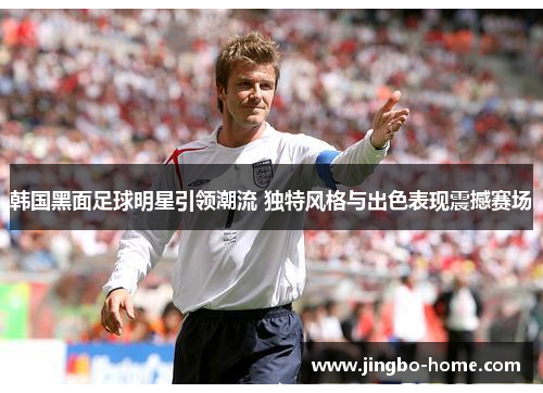 韩国黑面足球明星引领潮流 独特风格与出色表现震撼赛场