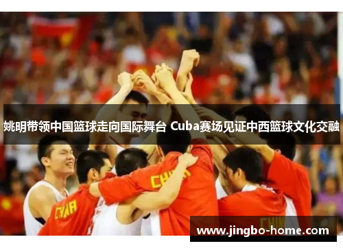 姚明带领中国篮球走向国际舞台 Cuba赛场见证中西篮球文化交融