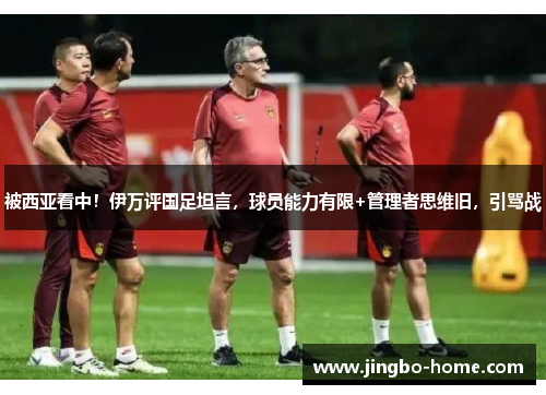 被西亚看中！伊万评国足坦言，球员能力有限+管理者思维旧，引骂战