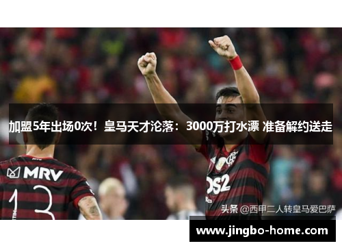 加盟5年出场0次！皇马天才沦落：3000万打水漂 准备解约送走