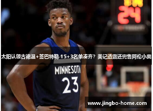 太阳认领古德温+签巴特勒 15+3名单凑齐？美记透露还兜售阿伦小奥